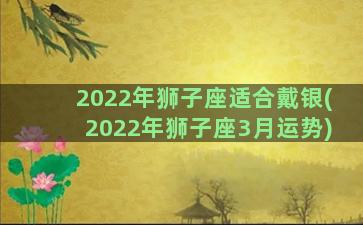 2022年狮子座适合戴银(2022年狮子座3月运势)