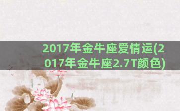 2017年金牛座爱情运(2017年金牛座2.7T颜色)