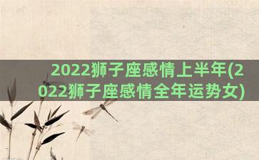 2022狮子座感情上半年(2022狮子座感情全年运势女)