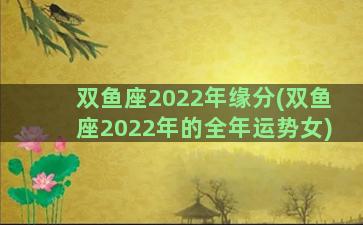 双鱼座2022年缘分(双鱼座2022年的全年运势女)