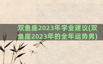 双鱼座2023年学业建议(双鱼座2023年的全年运势男)