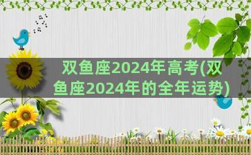 双鱼座2024年高考(双鱼座2024年的全年运势)