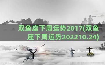 双鱼座下周运势2017(双鱼座下周运势202210.24)