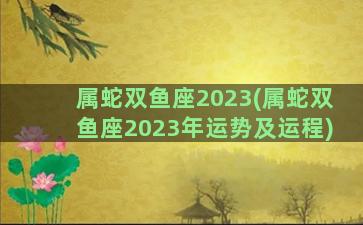 属蛇双鱼座2023(属蛇双鱼座2023年运势及运程)