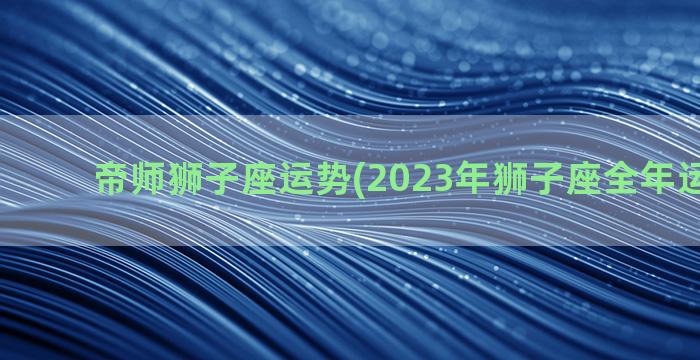 帝师狮子座运势(2023年狮子座全年运势详解)