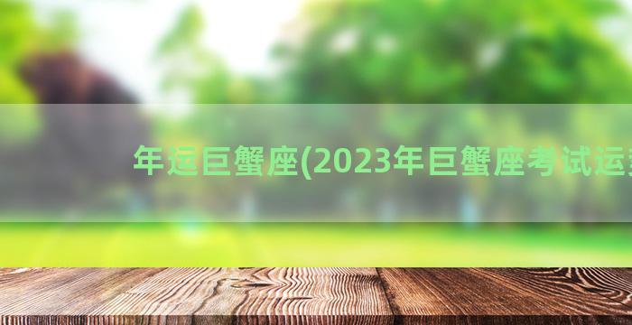 年运巨蟹座(2023年巨蟹座考试运势)