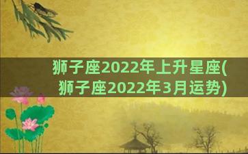 狮子座2022年上升星座(狮子座2022年3月运势)