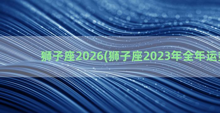 狮子座2026(狮子座2023年全年运势详解)